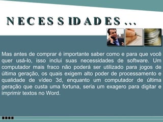 NECESSIDADES... Mas antes de comprar é importante saber como e para que você quer usá-lo, isso inclui suas necessidades de software. Um computador mais fraco não poderá ser utilizado para jogos de última geração, os quais exigem alto poder de processamento e qualidade de vídeo 3d, enquanto um computador de última geração que custa uma fortuna, seria um exagero para digitar e imprimir textos no Word. 