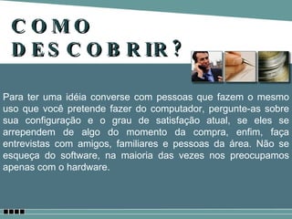 COMO DESCOBRIR? Para ter uma idéia converse com pessoas que fazem o mesmo uso que você pretende fazer do computador, pergunte-as sobre sua configuração e o grau de satisfação atual, se eles se arrependem de algo do momento da compra, enfim, faça entrevistas com amigos, familiares e pessoas da área. Não se esqueça do software, na maioria das vezes nos preocupamos apenas com o hardware. 