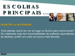 ESCOLHAS PRINCIPAIS... DESKTOP ou NOTEBOOK Você planeja usá-lo em um só lugar ou levá-lo para outros locais? Os notebooks hoje tem funcionalidades de potência equivalentes ao desktop, porém um custo um pouco mais elevado. 