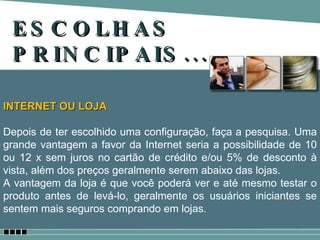 ESCOLHAS PRINCIPAIS... INTERNET OU LOJA Depois de ter escolhido uma configuração, faça a pesquisa. Uma grande vantagem a favor da Internet seria a possibilidade de 10 ou 12 x sem juros no cartão de crédito e/ou 5% de desconto à vista, além dos preços geralmente serem abaixo das lojas. A vantagem da loja é que você poderá ver e até mesmo testar o produto antes de levá-lo, geralmente os usuários iniciantes se sentem mais seguros comprando em lojas. 