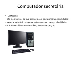 Computador secretária
• Vantagens:
 - são mais baratos do que portáteis com as mesmas funcionalidades ;
 - permite substituir os componentes com mais espaço e facilidade;
 - existem em diferentes tamanhos, formatos e preços;
 