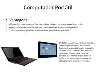 Computador Portátil

• Vantagens:
•   Oferece diferentes tamanhos, formatos e tipos, tal como os computadores de secretária;
•   O preço depende do tamanho e do peso, tornando os portáteis ultratransportáveis;
•   Têm normalmente potência e armazenamento para todas as aplicações;




                                                             Os Tablet são outro dos tipos de portáteis,
                                                             capaz de se transformar em tamanho.
                                                             Trata-se de um portátil muito compacto e
                                                             de baixo custo. São bons para executar
                                                             programas simples ou navegar na
                                                             Internet, mas não têm normalmente a
                                                             potência ou o armazenamento que as
                                                             aplicações mais exigentes precisam.
 