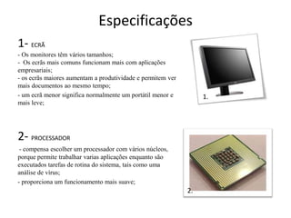 Especificações
1- ECRÃ
- Os monitores têm vários tamanhos;
- Os ecrãs mais comuns funcionam mais com aplicações
empresariais;
- os ecrãs maiores aumentam a produtividade e permitem ver
mais documentos ao mesmo tempo;
- um ecrã menor significa normalmente um portátil menor e         1.
mais leve;




2- PROCESSADOR
 - compensa escolher um processador com vários núcleos,
porque permite trabalhar varias aplicações enquanto são
executados tarefas de rotina do sistema, tais como uma
análise de vírus;
- proporciona um funcionamento mais suave;
                                                             2.
 