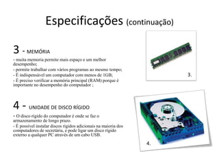 Especificações (continuação)

3 - MEMÓRIA
- muita memoria permite mais espaço e um melhor
desempenho;
- permite trabalhar com vários programas ao mesmo tempo;
- É indispensável um computador com menos de 1GB;                     3.
- É preciso verificar a memória principal (RAM) porque é
importante no desempenho do computador ;




4 - UNIDADE DE DISCO RÍGIDO
- O disco rígido do computador é onde se faz o
armazenamento de longo prazo.
- É possível instalar discos rígidos adicionais na maioria dos
computadores de secretária, e pode ligar um disco rígido
externo a qualquer PC através de um cabo USB.
                                                                 4.
 