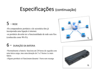 Especificações (continuação)

5   - REDE
-Os computadores portáteis e de secretária têm já
incorporada uma ligação á internet.
-os portáteis deverão ter a funcionalidade de rede sem fios
(conhecida como Wi-Fi).                                         5.


6-     DURAÇÃO DA BATERIA

-Normalmente a bateria   funciona até 24 horas de seguida com
uma única carga, mas uma duração de 3 a 5 horas é a mais
típica.
-Alguns portáteis só funcionam durante 1 hora sem recarga


                                                                6.
 