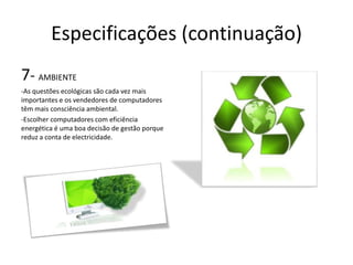 Especificações (continuação)
7- AMBIENTE
-As questões ecológicas são cada vez mais
importantes e os vendedores de computadores
têm mais consciência ambiental.
-Escolher computadores com eficiência
energética é uma boa decisão de gestão porque
reduz a conta de electricidade.
 