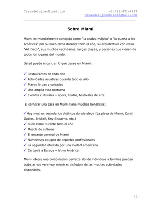 CasasdelujoenMiami.com                       +1(786)471-4139
                                casasdelujoenmiami@gmail.com
___________________________________________________________


                               Sobre Miami

Miami es mundialmente conocida como “la ciudad mágica” o “la puerta a las
Américas” por su buen clima durante todo el año, su arquitectura con estilo
“Art Deco”, sus muchos vecindarios, largas playas, y personas que vienen de
todos los lugares del mundo.


Usted puede encontrar lo que desee en Miami:


  Restaurantes de todo tipo
  Actividades acuáticas durante todo el año
  Playas largas y soleadas
  Una amplia vida nocturna
  Eventos culturales – ópera, teatro, festivales de arte


El comprar una casa en Miami tiene muchos beneficios:


  Hay muchos vecindarios distintos donde elegir (La playa de Miami, Coral
Gables, Brickell, Key Biscayne, etc.)
  Buen clima durante todo el año
  Mezcla de culturas
  El encanto general de Miami
  Numerosos equipos de deportes profesionales
  La seguridad ofrecida por una ciudad americana
  Cercanía a Europa y latino América


Miami ofrece una combinación perfecta donde individuos y familias pueden
trabajar y/o veranear mientras disfrutan de las muchas actividades
disponibles.




                                                                              10
 