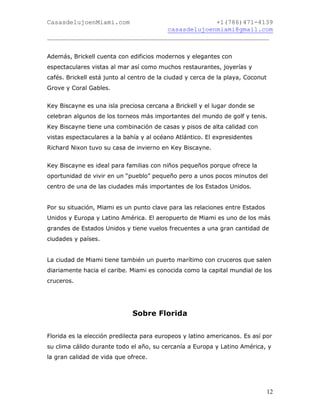 CasasdelujoenMiami.com                       +1(786)471-4139
                                casasdelujoenmiami@gmail.com
___________________________________________________________


Además, Brickell cuenta con edificios modernos y elegantes con
espectaculares vistas al mar así como muchos restaurantes, joyerías y
cafés. Brickell está junto al centro de la ciudad y cerca de la playa, Coconut
Grove y Coral Gables.


Key Biscayne es una isla preciosa cercana a Brickell y el lugar donde se
celebran algunos de los torneos más importantes del mundo de golf y tenis.
Key Biscayne tiene una combinación de casas y pisos de alta calidad con
vistas espectaculares a la bahía y al océano Atlántico. El expresidentes
Richard Nixon tuvo su casa de invierno en Key Biscayne.


Key Biscayne es ideal para familias con niños pequeños porque ofrece la
oportunidad de vivir en un “pueblo” pequeño pero a unos pocos minutos del
centro de una de las ciudades más importantes de los Estados Unidos.


Por su situación, Miami es un punto clave para las relaciones entre Estados
Unidos y Europa y Latino América. El aeropuerto de Miami es uno de los más
grandes de Estados Unidos y tiene vuelos frecuentes a una gran cantidad de
ciudades y países.


La ciudad de Miami tiene también un puerto marítimo con cruceros que salen
diariamente hacia el caribe. Miami es conocida como la capital mundial de los
cruceros.




                              Sobre Florida


Florida es la elección predilecta para europeos y latino americanos. Es así por
su clima cálido durante todo el año, su cercanía a Europa y Latino América, y
la gran calidad de vida que ofrece.




                                                                                 12
 