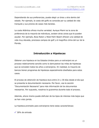 CasasdelujoenMiami.com                       +1(786)471-4139
                                casasdelujoenmiami@gmail.com
___________________________________________________________


Dependiendo de sus preferencias, puede elegir un área u otra dentro del
estado. Por ejemplo, la costa del golfo es conocida por su calidad de vida
tranquila y sus precios de casas más baratas.


La costa Atlántica ofrece mucha variedad. Aunque Miami es la zona de
preferencia de la mayoría de individuos, existen otras zonas que le pueden
ayudar. Por ejemplo, Boca Raton y West Palm Beach ofrecen una calidad de
vida muy elevada, preciosos campos de golf y el magnífico clima del sur de la
Florida.




                      Introducción a Hipotecas


Obtener una hipoteca en los Estados Unidos para un extranjero es un
proceso relativamente sencillo como lo demuestran las miles de hipotecas
que se conceden todos los años a extranjeros. En realidad, la mayoría de
bancos tienen programas de hipotecas especialmente diseñados para estos
casos.


El proceso de obtención de hipoteca dura entre 21 y 30 días desde el día que
se presenta la documentación necesaria. Por favor, vea la sección
“Documentación Necesaria” para más información de los documentos
necesarios. Por supuesto, nosotros le guiaremos durante todo el proceso.


Además, ahora mismo puede disfrutar de los tipos de interese más bajos que
se han visto jamás.


La hipoteca promedio para extranjeros tiene estas características:


  30% de entrada



                                                                             13
 