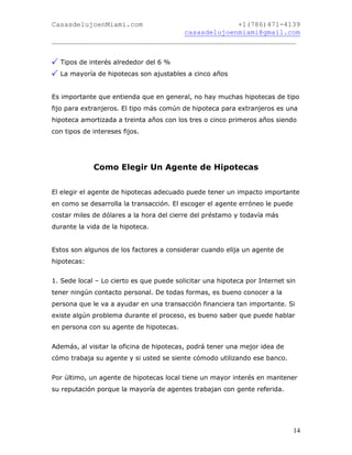 CasasdelujoenMiami.com                       +1(786)471-4139
                                casasdelujoenmiami@gmail.com
___________________________________________________________


  Tipos de interés alrededor del 6 %
  La mayoría de hipotecas son ajustables a cinco años


Es importante que entienda que en general, no hay muchas hipotecas de tipo
fijo para extranjeros. El tipo más común de hipoteca para extranjeros es una
hipoteca amortizada a treinta años con los tres o cinco primeros años siendo
con tipos de intereses fijos.




             Como Elegir Un Agente de Hipotecas


El elegir el agente de hipotecas adecuado puede tener un impacto importante
en como se desarrolla la transacción. El escoger el agente erróneo le puede
costar miles de dólares a la hora del cierre del préstamo y todavía más
durante la vida de la hipoteca.


Estos son algunos de los factores a considerar cuando elija un agente de
hipotecas:


1. Sede local – Lo cierto es que puede solicitar una hipoteca por Internet sin
tener ningún contacto personal. De todas formas, es bueno conocer a la
persona que le va a ayudar en una transacción financiera tan importante. Si
existe algún problema durante el proceso, es bueno saber que puede hablar
en persona con su agente de hipotecas.


Además, al visitar la oficina de hipotecas, podrá tener una mejor idea de
cómo trabaja su agente y si usted se siente cómodo utilizando ese banco.


Por último, un agente de hipotecas local tiene un mayor interés en mantener
su reputación porque la mayoría de agentes trabajan con gente referida.




                                                                              14
 