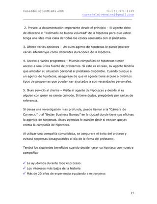 CasasdelujoenMiami.com                       +1(786)471-4139
                                casasdelujoenmiami@gmail.com
___________________________________________________________


2. Provee la documentación importante desde el principio – El agente debe
de ofrecerle el “estimado de buena voluntad” de la hipoteca para que usted
tenga una idea más clara de todos los costes asociados con el préstamo.


3. Ofrece varias opciones – Un buen agente de hipotecas le puede proveer
varias alternativas como diferentes duraciones de la hipoteca.


4. Acceso a varios programas – Muchas compañías de hipotecas tienen
acceso a una única fuente de prestamos. Si este es el caso, su agente tendría
que amoldar su situación personal al préstamo disponible. Cuando busque a
un agente de hipotecas, asegúrese de que el agente tiene acceso a distintos
tipos de programas que pueden ser ajustados a sus necesidades personales.


5. Gran servicio al cliente – Visite al agente de hipotecas y decida si es
alguien con quien se siente cómodo. Si tiene dudas, pregúntele por cartas de
referencia.


Si desea una investigación mas profunda, puede llamar a la “Cámara de
Comercio” o al “Better Business Bureau” en la ciudad donde tiene sus oficinas
la agencia de hipotecas. Estas agencias le pueden decir si existen quejas
contra la compañía de hipotecas.


Al utilizar una compañía consolidada, se asegurara el éxito del proceso y
evitará sorpresas desagradables el día de la firma del préstamo.


Tendrá los siguientes beneficios cuando decide hacer su hipoteca con nuestra
compañía:


  Le ayudamos durante todo el proceso
  Los intereses más bajos de la historia
  Más de 20 años de experiencia ayudando a extranjeros




                                                                             15
 