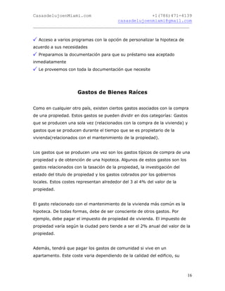 CasasdelujoenMiami.com                       +1(786)471-4139
                                casasdelujoenmiami@gmail.com
___________________________________________________________


  Acceso a varios programas con la opción de personalizar la hipoteca de
acuerdo a sus necesidades
  Preparamos la documentación para que su préstamo sea aceptado
inmediatamente
  Le proveemos con toda la documentación que necesite




                      Gastos de Bienes Raíces


Como en cualquier otro país, existen ciertos gastos asociados con la compra
de una propiedad. Estos gastos se pueden dividir en dos categorías: Gastos
que se producen una sola vez (relacionados con la compra de la vivienda) y
gastos que se producen durante el tiempo que se es propietario de la
vivienda(relacionados con el mantenimiento de la propiedad).


Los gastos que se producen una vez son los gastos típicos de compra de una
propiedad y de obtención de una hipoteca. Algunos de estos gastos son los
gastos relacionados con la tasación de la propiedad, la investigación del
estado del titulo de propiedad y los gastos cobrados por los gobiernos
locales. Estos costes representan alrededor del 3 al 4% del valor de la
propiedad.


El gasto relacionado con el mantenimiento de la vivienda más común es la
hipoteca. De todas formas, debe de ser consciente de otros gastos. Por
ejemplo, debe pagar el impuesto de propiedad de vivienda. El impuesto de
propiedad varía según la ciudad pero tiende a ser el 2% anual del valor de la
propiedad.


Además, tendrá que pagar los gastos de comunidad si vive en un
apartamento. Este coste varia dependiendo de la calidad del edificio, su



                                                                            16
 