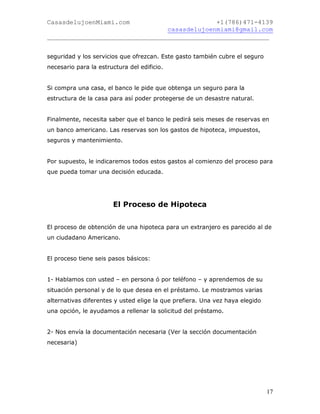 CasasdelujoenMiami.com                       +1(786)471-4139
                                casasdelujoenmiami@gmail.com
___________________________________________________________


seguridad y los servicios que ofrezcan. Este gasto también cubre el seguro
necesario para la estructura del edificio.


Si compra una casa, el banco le pide que obtenga un seguro para la
estructura de la casa para así poder protegerse de un desastre natural.


Finalmente, necesita saber que el banco le pedirá seis meses de reservas en
un banco americano. Las reservas son los gastos de hipoteca, impuestos,
seguros y mantenimiento.


Por supuesto, le indicaremos todos estos gastos al comienzo del proceso para
que pueda tomar una decisión educada.




                       El Proceso de Hipoteca


El proceso de obtención de una hipoteca para un extranjero es parecido al de
un ciudadano Americano.


El proceso tiene seis pasos básicos:


1- Hablamos con usted – en persona ó por teléfono – y aprendemos de su
situación personal y de lo que desea en el préstamo. Le mostramos varias
alternativas diferentes y usted elige la que prefiera. Una vez haya elegido
una opción, le ayudamos a rellenar la solicitud del préstamo.


2- Nos envía la documentación necesaria (Ver la sección documentación
necesaria)




                                                                              17
 