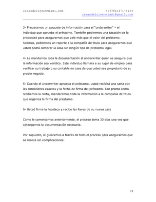 CasasdelujoenMiami.com                       +1(786)471-4139
                                casasdelujoenmiami@gmail.com
___________________________________________________________


3- Preparamos un paquete de información para el “underwriter” – el
individuo que aprueba el préstamo. También pediremos una tasación de la
propiedad para asegurarnos que vale más que el valor del préstamo.
Además, pediremos un reporte a la compañía de titulo para asegurarnos que
usted podrá comprar la casa sin ningún tipo de problema legal.


4- Le mandamos toda la documentación al underwriter quien se asegura que
la información sea verídica. Este individuo llamara a su lugar de empleo para
verificar su trabajo o su contable en case de que usted sea propietario de su
propio negocio.


5- Cuando el underwriter aprueba el préstamo, usted recibirá una carta con
las condiciones exactas y la fecha de firma del préstamo. Tan pronto como
recibamos la carta, mandaremos toda la información a la compañía de titulo
que organiza la firma del préstamo.


6- Usted firma la hipoteca y recibe las llaves de su nueva casa


Como le comentamos anteriormente, el proceso toma 30 días una vez que
obtengamos la documentación necesaria.


Por supuesto, le guiaremos a través de todo el proceso para asegurarnos que
se realiza sin complicaciones.




                                                                            18
 