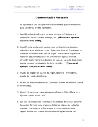 CasasdelujoenMiami.com                       +1(786)471-4139
                                casasdelujoenmiami@gmail.com
___________________________________________________________


                       Documentación Necesaria


     La siguiente es una lista general de documentos que son necesarios
     para solicitar su crédito hipotecario.


  1. Dos (2) cartas de referencia personal bancaria refiriéndose a la
     antigüedad de sus cuentas, average, etc. (Fíjese en el ejemplo
     adjunto a esta carta).


  2. Una (1) carta declarando sus ingresos por los últimos dos años
     calendario y por el año en curso.   Esta carta debe ser firmada por un
     contador autorizado en su país de origen. Necesitamos copia de la
     licencia o cédula Professional del contador que ejecuta la carta,
     dirección local y número de teléfono en su país. La carta debe de ser
     escrita en papel membretado de dicho contador.      (Fíjese en el
     ejemplo a adjunto a esta carta).


  3. Prueba de negocio en su país de origen. (Ejemplo - Un Website,
     prueba de registro telefónico).


  4. Prueba de dirección residencial. (Ejemplo – cuenta de teléfono, cuenta
  de electricidad).


  5. Cuatro (4) cartas de referencias personales de crédito. (Fíjese en el
     Ejemplo ajunto a esta carta).


  6. Los tres (3) meses más recientes de los estados de cuentas personal
     bancarias. Es importante enviarnos todas las páginas de todas las
     cuentas. Los fondos a utilizarse para la compra deberán estar
     depositados en una cuenta de banco que refleje el nombre del



                                                                             19
 