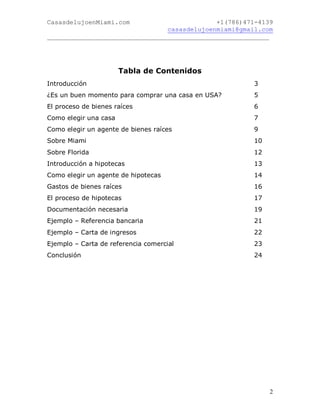 CasasdelujoenMiami.com                       +1(786)471-4139
                                casasdelujoenmiami@gmail.com
___________________________________________________________




                       Tabla de Contenidos
Introducción                                           3
¿Es un buen momento para comprar una casa en USA?      5
El proceso de bienes raíces                            6
Como elegir una casa                                   7
Como elegir un agente de bienes raíces                 9
Sobre Miami                                            10
Sobre Florida                                          12
Introducción a hipotecas                               13
Como elegir un agente de hipotecas                     14
Gastos de bienes raíces                                16
El proceso de hipotecas                                17
Documentación necesaria                                19
Ejemplo – Referencia bancaria                          21
Ejemplo – Carta de ingresos                            22
Ejemplo – Carta de referencia comercial                23
Conclusión                                             24




                                                            2
 