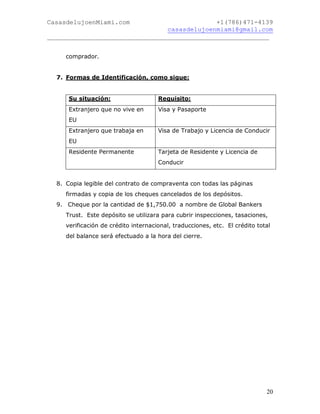 CasasdelujoenMiami.com                       +1(786)471-4139
                                casasdelujoenmiami@gmail.com
___________________________________________________________


     comprador.


  7. Formas de Identificación, como sigue:


      Su situación:                   Requisito:
      Extranjero que no vive en       Visa y Pasaporte
      EU
      Extranjero que trabaja en       Visa de Trabajo y Licencia de Conducir
      EU
      Residente Permanente            Tarjeta de Residente y Licencia de
                                      Conducir


  8. Copia legible del contrato de compraventa con todas las páginas
     firmadas y copia de los cheques cancelados de los depósitos.
  9. Cheque por la cantidad de $1,750.00 a nombre de Global Bankers
     Trust. Este depósito se utilizara para cubrir inspecciones, tasaciones,
     verificación de crédito internacional, traducciones, etc. El crédito total
     del balance será efectuado a la hora del cierre.




                                                                             20
 