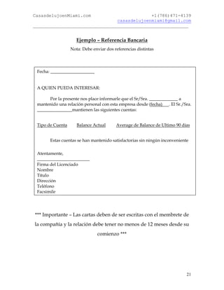 CasasdelujoenMiami.com                       +1(786)471-4139
                                casasdelujoenmiami@gmail.com
___________________________________________________________


                     Ejemplo – Referencia Bancaria
                  Nota: Debe enviar dos referencias distintas




 Fecha: ____________________


 A QUIEN PUEDA INTERESAR:

       Por la presente nos place informarle que el Sr/Sra. _____________ a
 mantenido una relación personal con esta empresa desde (fecha)     . El Sr./Sra.
 ________________mantienen las siguientes cuentas:


 Tipo de Cuenta      Balance Actual       Average de Balance de Ultimo 90 días


       Estas cuentas se han mantenido satisfactorias sin ningún inconveniente

 Atentamente,
 ________________________
 Firma del Licenciado
 Nombre
 Título
 Dirección
 Teléfono
 Facsimile




*** Importante – Las cartas deben de ser escritas con el membrete de
la compañía y la relación debe tener no menos de 12 meses desde su
                                comienzo ***




                                                                              21
 