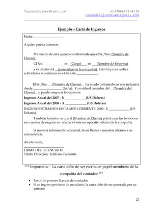 CasasdelujoenMiami.com                       +1(786)471-4139
                                casasdelujoenmiami@gmail.com
___________________________________________________________


                        Ejemplo – Carta de Ingresos
Fecha: ___________________

A quien pueda interesar:


       Por medio de esta queremos informarle que el Sr./Sra. (Nombre de
Cliente),
       CI No. _____________es (Cargo)         en    (Nombre de Empresa)
       y es dueño del (porcentaje de la compañía). Esta Empresa realiza
actividades económicas en el área de _____________.


      El Sr./Sra. (Nombre de Cliente) ha estado trabajando en esta industria
desde __________________ (fecha). Yo e sido el contador del (Nombre del
Cliente) y puedo asegurar lo siguiente:
Ingresos Anual del 2007 – $ _____________(US Dólares)
Ingresos Anual del 2008 - $ _____________ (US Dólares)
INGRESO ESTIMADO HASTA MES CORRIENTE: 2009- $ _____________ (US
Dólares)
       También les informo que el (Nombre de Cliente) podrá usar los fondos en
sus cuentas de negocio sin afectar el sistema operativo diario de la compañía.

      Si necesita información adicional, favor llamar a nuestras oficinas a su
conveniencia.

Atentamente,
_________________________
FIRMA DEL LICENCIADO
Título, Dirección, Teléfono, Facsímile


*** Importante – La carta debe de ser escrita en papel membrete de la
                           compañía del contador ***
      Favor de proveer licencia del contador
      Si su ingreso proviene de un salario, la carta debe de ser generada por su
       patrono


                                                                                 22
 