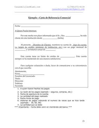 CasasdelujoenMiami.com                       +1(786)471-4139
                                casasdelujoenmiami@gmail.com
___________________________________________________________


               Ejemplo – Carta de Referencia Comercial


Fecha: ____________________

A Quien Pueda Interesar:

       Por este medio nos place informarle que el Sr. /Sra. _______________ ha sido
cliente de esta institución desde _______________ (fecha).


        Al presente, (Nombre de Cliente) mantiene su cuenta de (tipo de cuenta;
i.e. tarjeta de crédito, préstamo de institución, etc.) con un pago mensual de
___________ y un balance actual de __________.


      Esta cuenta tiene un límite de crédito de _______________. Esta cuenta
siempre se ha mantenido de una manera satisfactoria.


       Para cualquier aclaración o duda, favor de comunicarse a su conveniencia
con el que suscribe.
Atentamente,
Firma_________________________
Nombre del Licenciado
Título
Dirección
Teléfono
Facsimile
  1. A quien fueron hechos los pagos
  2.  La razón de los pagos (ejemplo – seguros, compras, etc.)
  3.  Fecha de apertura de la cuenta
  4.  La cantidad del pago realizado
  5.  Fecha límite de pago
  6.  Historial de pagos indicando el numero de veces que se hizo tarde
      (ejemplo - 30, 60, 90)
   7. La cantidad que se debe
*** Importante – Carta debe venir en membrete del banco ***




                                                                              23
 