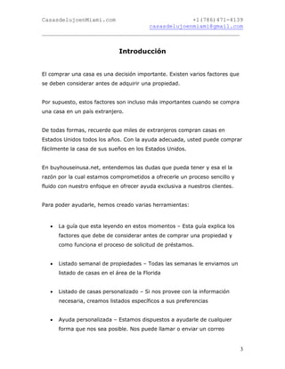 CasasdelujoenMiami.com                       +1(786)471-4139
                                casasdelujoenmiami@gmail.com
___________________________________________________________


                               Introducción


El comprar una casa es una decisión importante. Existen varios factores que
se deben considerar antes de adquirir una propiedad.


Por supuesto, estos factores son incluso más importantes cuando se compra
una casa en un país extranjero.


De todas formas, recuerde que miles de extranjeros compran casas en
Estados Unidos todos los años. Con la ayuda adecuada, usted puede comprar
fácilmente la casa de sus sueños en los Estados Unidos.


En buyhouseinusa.net, entendemos las dudas que pueda tener y esa el la
razón por la cual estamos comprometidos a ofrecerle un proceso sencillo y
fluido con nuestro enfoque en ofrecer ayuda exclusiva a nuestros clientes.


Para poder ayudarle, hemos creado varias herramientas:



      La guía que esta leyendo en estos momentos – Esta guía explica los
       factores que debe de considerar antes de comprar una propiedad y
       como funciona el proceso de solicitud de préstamos.


      Listado semanal de propiedades – Todas las semanas le enviamos un
       listado de casas en el área de la Florida


      Listado de casas personalizado – Si nos provee con la información
       necesaria, creamos listados específicos a sus preferencias


      Ayuda personalizada – Estamos dispuestos a ayudarle de cualquier
       forma que nos sea posible. Nos puede llamar o enviar un correo


                                                                              3
 