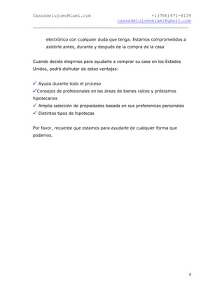 CasasdelujoenMiami.com                       +1(786)471-4139
                                casasdelujoenmiami@gmail.com
___________________________________________________________


      electrónico con cualquier duda que tenga. Estamos comprometidos a
      asistirle antes, durante y después de la compra de la casa


Cuando decide elegirnos para ayudarle a comprar su casa en los Estados
Unidos, podrá disfrutar de estas ventajas:


  Ayuda durante todo el proceso
  Consejos de profesionales en las áreas de bienes raíces y préstamos
hipotecarios
  Amplia selección de propiedades basada en sus preferencias personales
  Distintos tipos de hipotecas


Por favor, recuerde que estamos para ayudarle de cualquier forma que
podamos.




                                                                          4
 