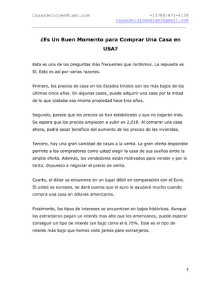 CasasdelujoenMiami.com                       +1(786)471-4139
                                casasdelujoenmiami@gmail.com
___________________________________________________________


    ¿Es Un Buen Momento para Comprar Una Casa en
                                      USA?


Esta es una de las preguntas más frecuentes que recibimos. La repuesta es
Sí. Esto es así por varias razones.


Primero, los precios de casa en los Estados Unidos son los más bajos de los
últimos cinco años. En algunos casos, puede adquirir una casa por la mitad
de lo que costaba esa misma propiedad hace tres años.


Segundo, parece que los precios se han estabilizado y que no bajarán más.
Se espera que los precios empiecen a subir en 2,010. Al comprar una casa
ahora, podrá sacar beneficio del aumento de los precios de las viviendas.


Tercero, hay una gran cantidad de casas a la venta. La gran oferta disponible
permite a los compradores como usted elegir la casa de sus sueños entre la
amplia oferta. Además, los vendedores están motivados para vender y por lo
tanto, dispuesto a negociar el precio de venta.


Cuarto, el dólar se encuentra en un lugar débil en comparación con el Euro.
Si usted es europeo, se dará cuenta que el euro le ayudará mucho cuando
compra una casa en dólares americanos.


Finalmente, los tipos de intereses se encuentran en bajos históricos. Aunque
los extranjeros pagan un interés mas alto que los americanos, puede esperar
conseguir un tipo de interés tan bajo como el 6.75%. Este es el tipo de
interés más bajo que hemos visto jamás para extranjeros.




                                                                               5
 