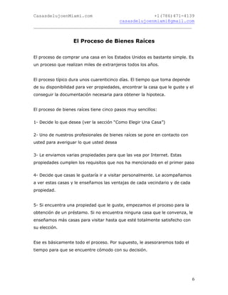 CasasdelujoenMiami.com                       +1(786)471-4139
                                casasdelujoenmiami@gmail.com
___________________________________________________________


                   El Proceso de Bienes Raíces


El proceso de comprar una casa en los Estados Unidos es bastante simple. Es
un proceso que realizan miles de extranjeros todos los años.


El proceso típico dura unos cuarenticinco días. El tiempo que toma depende
de su disponibilidad para ver propiedades, encontrar la casa que le guste y el
conseguir la documentación necesaria para obtener la hipoteca.


El proceso de bienes raíces tiene cinco pasos muy sencillos:


1- Decide lo que desea (ver la sección “Como Elegir Una Casa”)


2- Uno de nuestros profesionales de bienes raíces se pone en contacto con
usted para averiguar lo que usted desea


3- Le enviamos varias propiedades para que las vea por Internet. Estas
propiedades cumplen los requisitos que nos ha mencionado en el primer paso


4- Decide que casas le gustaría ir a visitar personalmente. Le acompañamos
a ver estas casas y le enseñamos las ventajas de cada vecindario y de cada
propiedad.


5- Si encuentra una propiedad que le guste, empezamos el proceso para la
obtención de un préstamo. Si no encuentra ninguna casa que le convenza, le
enseñamos más casas para visitar hasta que esté totalmente satisfecho con
su elección.


Ese es básicamente todo el proceso. Por supuesto, le asesoraremos todo el
tiempo para que se encuentre cómodo con su decisión.




                                                                             6
 