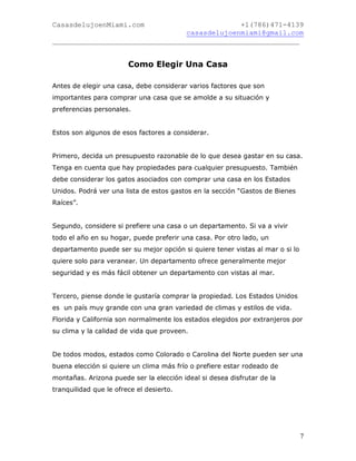 CasasdelujoenMiami.com                       +1(786)471-4139
                                casasdelujoenmiami@gmail.com
___________________________________________________________


                        Como Elegir Una Casa

Antes de elegir una casa, debe considerar varios factores que son
importantes para comprar una casa que se amolde a su situación y
preferencias personales.


Estos son algunos de esos factores a considerar.


Primero, decida un presupuesto razonable de lo que desea gastar en su casa.
Tenga en cuenta que hay propiedades para cualquier presupuesto. También
debe considerar los gatos asociados con comprar una casa en los Estados
Unidos. Podrá ver una lista de estos gastos en la sección “Gastos de Bienes
Raíces”.


Segundo, considere si prefiere una casa o un departamento. Si va a vivir
todo el año en su hogar, puede preferir una casa. Por otro lado, un
departamento puede ser su mejor opción si quiere tener vistas al mar o si lo
quiere solo para veranear. Un departamento ofrece generalmente mejor
seguridad y es más fácil obtener un departamento con vistas al mar.


Tercero, piense donde le gustaría comprar la propiedad. Los Estados Unidos
es un país muy grande con una gran variedad de climas y estilos de vida.
Florida y California son normalmente los estados elegidos por extranjeros por
su clima y la calidad de vida que proveen.


De todos modos, estados como Colorado o Carolina del Norte pueden ser una
buena elección si quiere un clima más frío o prefiere estar rodeado de
montañas. Arizona puede ser la elección ideal si desea disfrutar de la
tranquilidad que le ofrece el desierto.




                                                                               7
 