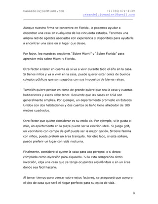 CasasdelujoenMiami.com                       +1(786)471-4139
                                casasdelujoenmiami@gmail.com
___________________________________________________________


Aunque nuestra firma se concentra en Florida, le podemos ayudar a
encontrar una casa en cualquiera de los cincuenta estados. Tenemos una
amplia red de agentes asociados con experiencia y disponibles para ayudarle
a encontrar una casa en el lugar que desee.


Por favor, lea nuestras secciones “Sobre Miami” y “Sobre Florida” para
aprender más sobre Miami y Florida.


Otro factor a tener en cuanta es si va a vivir durante todo el año en la casa.
Si tienes niños y va a vivir en la casa, puede querer estar cerca de buenos
colegios públicos que son pagados con sus impuestos de bienes raíces.


También quiere pensar en como de grande quiere que sea la casa y cuantas
habitaciones y aseos debe tener. Recuerde que las casas en USA son
generalmente amplias. Por ejemplo, un departamento promedio en Estados
Unidos con dos habitaciones y dos cuartos de baño tiene alrededor de 100
metros cuadrados.


Otro factor que quiere considerar es su estilo de. Por ejemplo, si le gusta el
mar, un apartamento en la playa puede ser la elección ideal. Si juega golf,
un vecindario con campo de golf puede ser la mejor opción. Si tiene familia
con niños, puede preferir un área tranquila. Por otro lado, si esta soltero,
puede preferir un lugar con vida nocturna.


Finalmente, considere si quiere la casa para uso personal o si desea
comprarla como inversión para alquilarla. Si la esta comprando como
inversión, elija una casa que ya tenga ocupantes alquilándola o en un área
donde sea fácil hacerlo.


Al tomar tiempo para pensar sobre estos factores, se asegurará que compra
el tipo de casa que será el hogar perfecto para su estilo de vida.


                                                                                 8
 