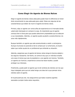 CasasdelujoenMiami.com                       +1(786)471-4139
                                casasdelujoenmiami@gmail.com
___________________________________________________________


          Como Elegir Un Agente de Bienes Raíces


Elegir el agente de bienes raíces adecuado puede hacer la diferencia en tener
éxito encontrando la casa adecuada para usted. Estas son algunas de las
características que deben de reunir el agente de bienes raíces.


Primero, elija un agente con varios años de experiencia en el mercado donde
usted está interesado en comprar la casa. Es importante que el agente
conozca bien el área para que pueda seleccionar propiedades que se adecuen
a sus necesidades. Además, un agente puede ayudarle a acostumbrarse a la
zona más rápidamente.


Busque también un agente que este acostumbrado a asistir a extranjeros.
Aunque el proceso es parecido al de la compra por un americano, es bueno
saber que recibe ayuda de un profesional que entiende su situación.


Además, asegúrese que el agente de bienes raíces tenga la licencia estatal y
los seguros necesarios. De hecho, es contra la ley que un individuo enseñe
una casa el menos que sea el propietario o una agente con licencia. También,
un agente con licencia y experiencia conoce las leyes locales y puede
proteger sus intereses.


Finalmente, puede pedir al agente que le dé nombres de clientes con los que
haya trabajado para que así usted tenga una idea de lo que piensan otros
clientes sobre el agente.


En buyhouseinusa.net, nos aseguramos que todos nuestros agentes
asociados cumplen todos estos requisitos.




                                                                               9
 
