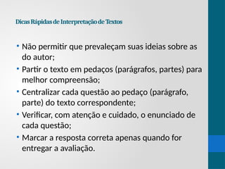 DicasRápidasdeInterpretaçãodeTextos
• Não permitir que prevaleçam suas ideias sobre as
do autor;
• Partir o texto em pedaços (parágrafos, partes) para
melhor compreensão;
• Centralizar cada questão ao pedaço (parágrafo,
parte) do texto correspondente;
• Verificar, com atenção e cuidado, o enunciado de
cada questão;
• Marcar a resposta correta apenas quando for
entregar a avaliação.
 
