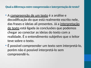 Qualadiferençaentrecompreensãoeinterpretaçãodetexto?
• A compreensão de um texto é a análise e
decodificação do que está realmente escrito nele,
das frases e ideias ali presentes. Já a interpretação
de texto está ligada às conclusões que podemos
chegar ao conectar as ideias do texto com a
realidade. É o entendimento subjetivo que o leitor
teve sobre o texto.
• É possível compreender um texto sem interpretá-lo,
porém não é possível interpretá-lo sem
compreendê-lo.
 