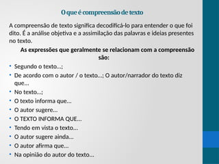 Oqueécompreensãodetexto
A compreensão de texto significa decodificá-lo para entender o que foi
dito. É a análise objetiva e a assimilação das palavras e ideias presentes
no texto.
As expressões que geralmente se relacionam com a compreensão
são:
• Segundo o texto…;
• De acordo com o autor / o texto…; O autor/narrador do texto diz
que...
• No texto…;
• O texto informa que...
• O autor sugere…
• O TEXTO INFORMA QUE...
• Tendo em vista o texto...
• O autor sugere ainda...
• O autor afirma que...
• Na opinião do autor do texto...
 