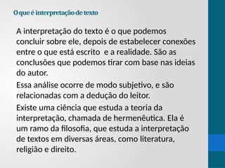 Oqueéinterpretaçãodetexto
A interpretação do texto é o que podemos
concluir sobre ele, depois de estabelecer conexões
entre o que está escrito e a realidade. São as
conclusões que podemos tirar com base nas ideias
do autor.
Essa análise ocorre de modo subjetivo, e são
relacionadas com a dedução do leitor.
Existe uma ciência que estuda a teoria da
interpretação, chamada de hermenêutica. Ela é
um ramo da filosofia, que estuda a interpretação
de textos em diversas áreas, como literatura,
religião e direito.
 