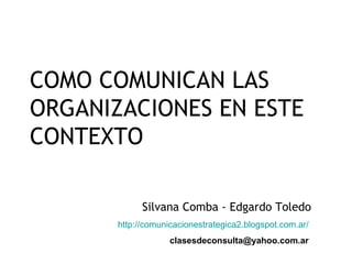 COMO COMUNICAN LAS
ORGANIZACIONES EN ESTE
CONTEXTO
Silvana Comba - Edgardo Toledo
http://comunicacionestrategica2.blogspot.com.ar/
clasesdeconsulta@yahoo.com.ar
 