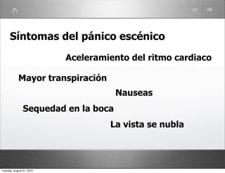 Síntomas del pánico escénico
                           Aceleramiento del ritmo cardiaco

            Mayor transpiración
                                      Nauseas
                Sequedad en la boca
                                    La vista se nubla




Tuesday, August 31, 2010
 