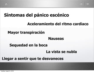 Síntomas del pánico escénico
                           Aceleramiento del ritmo cardiaco

            Mayor transpiración
                                      Nauseas
                Sequedad en la boca
                                    La vista se nubla
  Llegar a sentir que te desvaneces


Tuesday, August 31, 2010
 