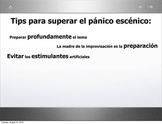 Tips para superar el pánico escénico:
         Preparar profundamente el tema

                           La madre de la improvisación es la preparación

      Evitar los estimulantes artificiales




Tuesday, August 31, 2010
 