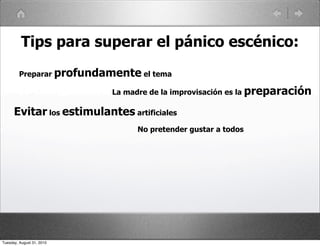 Tips para superar el pánico escénico:
         Preparar profundamente el tema

                           La madre de la improvisación es la preparación

      Evitar los estimulantes artificiales
                                 No pretender gustar a todos




Tuesday, August 31, 2010
 
