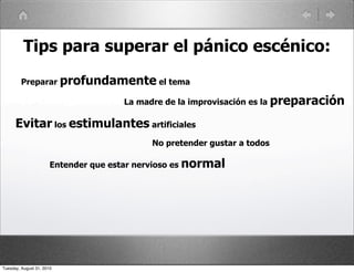 Tips para superar el pánico escénico:
         Preparar profundamente el tema

                                      La madre de la improvisación es la preparación

      Evitar los estimulantes artificiales
                                            No pretender gustar a todos

                       Entender que estar nervioso es normal




Tuesday, August 31, 2010
 