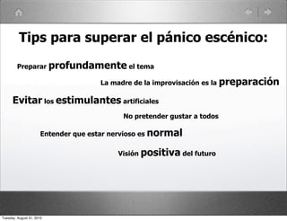 Tips para superar el pánico escénico:
         Preparar profundamente el tema

                                      La madre de la improvisación es la preparación

      Evitar los estimulantes artificiales
                                            No pretender gustar a todos

                       Entender que estar nervioso es normal

                                           Visión positiva del futuro




Tuesday, August 31, 2010
 