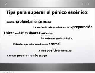 Tips para superar el pánico escénico:
         Preparar profundamente el tema

                                      La madre de la improvisación es la preparación

      Evitar los estimulantes artificiales
                                            No pretender gustar a todos

                       Entender que estar nervioso es normal

                                           Visión positiva del futuro

           Conocer previemante el lugar




Tuesday, August 31, 2010
 