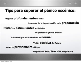 Tips para superar el pánico escénico:
         Preparar profundamente el tema

                                      La madre de la improvisación es la preparación

      Evitar los estimulantes artificiales
                                            No pretender gustar a todos

                       Entender que estar nervioso es normal

                                           Visión positiva del futuro

           Conocer previemante el lugar

                                          Respiración, respiración, respiración



Tuesday, August 31, 2010
 
