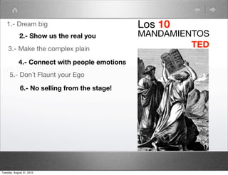 1.- Dream big                               Los 10
             2.- Show us the real you          MANDAMIENTOS
     3.- Make the complex plain
                                                        TED
            4.- Connect with people emotions
      5.- Don´t Flaunt your Ego

             6.- No selling from the stage!




Tuesday, August 31, 2010
 