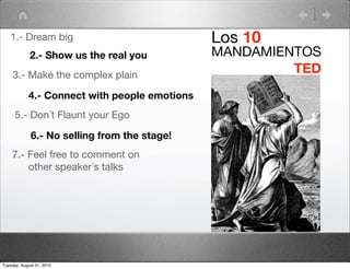 1.- Dream big                               Los 10
             2.- Show us the real you          MANDAMIENTOS
     3.- Make the complex plain
                                                        TED
            4.- Connect with people emotions
      5.- Don´t Flaunt your Ego

             6.- No selling from the stage!
    7.- Feel free to comment on
        other speaker´s talks




Tuesday, August 31, 2010
 