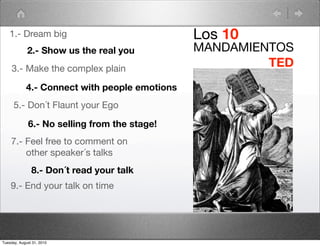 1.- Dream big                               Los 10
             2.- Show us the real you          MANDAMIENTOS
     3.- Make the complex plain
                                                        TED
            4.- Connect with people emotions
      5.- Don´t Flaunt your Ego

             6.- No selling from the stage!
    7.- Feel free to comment on
        other speaker´s talks
               8.- Don´t read your talk
    9.- End your talk on time




Tuesday, August 31, 2010
 
