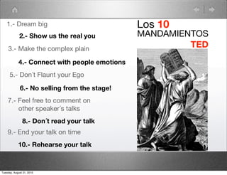 1.- Dream big                               Los 10
             2.- Show us the real you          MANDAMIENTOS
     3.- Make the complex plain
                                                        TED
            4.- Connect with people emotions
      5.- Don´t Flaunt your Ego

             6.- No selling from the stage!
    7.- Feel free to comment on
        other speaker´s talks
               8.- Don´t read your talk
    9.- End your talk on time
            10.- Rehearse your talk



Tuesday, August 31, 2010
 