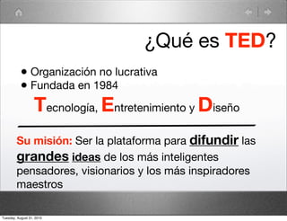 ¿Qué es TED?
           • Organización no lucrativa
           • Fundada en 1984
                   Tecnología, Entretenimiento y Diseño
        Su misión: Ser la plataforma para difundir las
        grandes ideas de los más inteligentes
        pensadores, visionarios y los más inspiradores
        maestros

Tuesday, August 31, 2010
 