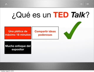 ¿Qué es un TED Talk?
          Una plática de    Compartir ideas
        máximo 18 minutos     poderosas



        Mucho enfoque del
           expositor




Tuesday, August 31, 2010
 